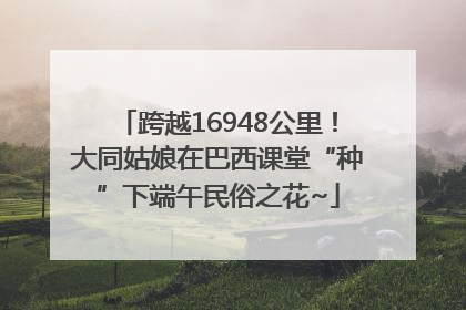 跨越16948公里！大同姑娘在巴西课堂“种”下端午民俗之花~