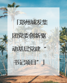 郑州城发集团党委创新驱动基层党建“书记项目”