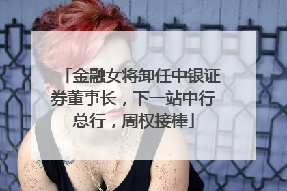 金融女将卸任中银证券董事长，下一站中行总行，周权接棒