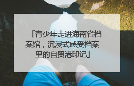 青少年走进海南省档案馆，沉浸式感受档案里的自贸港印记