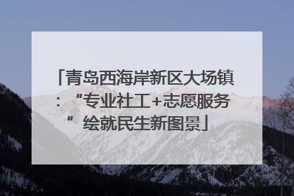 青岛西海岸新区大场镇：“专业社工+志愿服务”绘就民生新图景