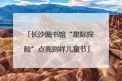 长沙图书馆“星际探险”点亮别样儿童节