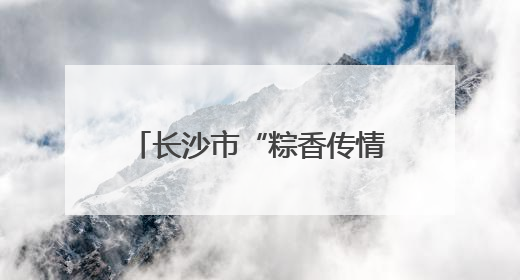 长沙市“粽香传情志愿暖心”端午节主题活动成功举办