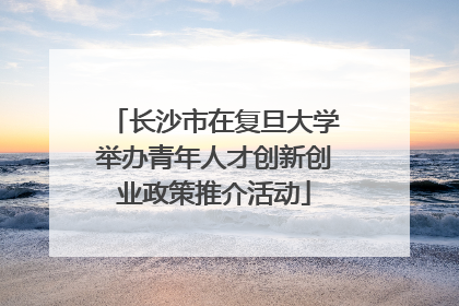 长沙市在复旦大学举办青年人才创新创业政策推介活动