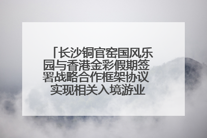 长沙铜官窑国风乐园与香港金彩假期签署战略合作框架协议 实现相关入境游业务增收超亿元