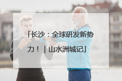 长沙：全球研发新势力！｜山水洲城记