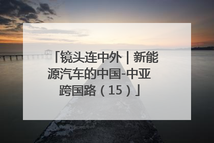 镜头连中外｜新能源汽车的中国-中亚跨国路（15）