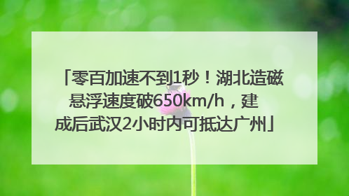 零百加速不到1秒！湖北造磁悬浮速度破650km/h，建成后武汉2小时内可抵达广州