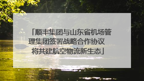顺丰集团与山东省机场管理集团签署战略合作协议 将共建航空物流新生态