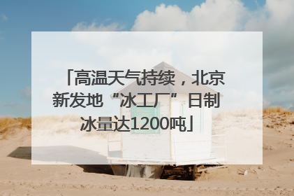 高温天气持续，北京新发地“冰工厂”日制冰量达1200吨