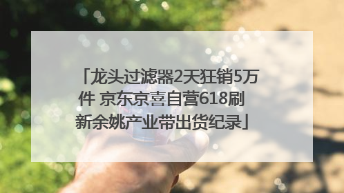 龙头过滤器2天狂销5万件 京东京喜自营618刷新余姚产业带出货纪录