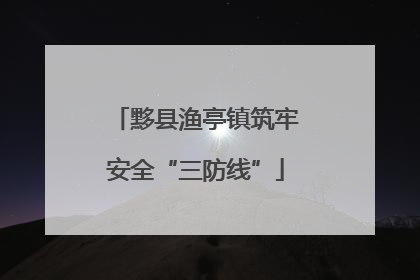 黟县渔亭镇筑牢安全“三防线”