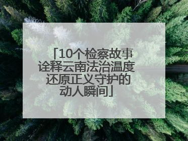 10个检察故事诠释云南法治温度 还原正义守护的动人瞬间