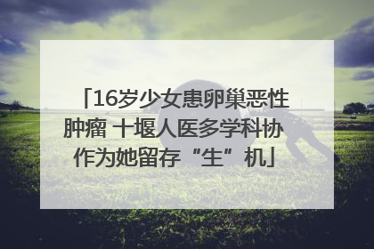 16岁少女患卵巢恶性肿瘤 十堰人医多学科协作为她留存“生”机