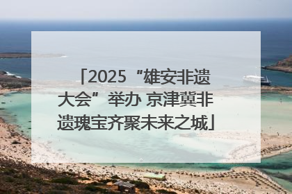 2025“雄安非遗大会”举办 京津冀非遗瑰宝齐聚未来之城