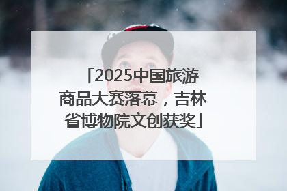 2025中国旅游商品大赛落幕，吉林省博物院文创获奖