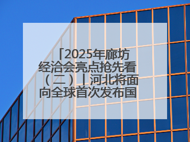 2025年廊坊经洽会亮点抢先看（二）丨河北将面向全球首次发布国际化招商地图