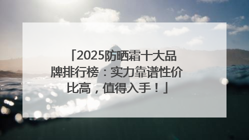 2025防晒霜十大品牌排行榜：实力靠谱性价比高，值得入手！