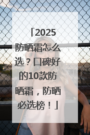 2025防晒霜怎么选？口碑好的10款防晒霜，防晒必选榜！