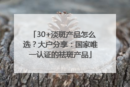 30+淡斑产品怎么选？大户分享：国家唯一认证的祛斑产品