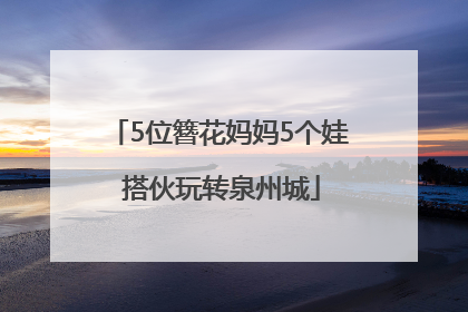 5位簪花妈妈5个娃 搭伙玩转泉州城