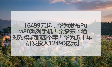 6499元起，华为发布Pura80系列手机！余承东：绝对对得起那四个字！华为近十年研发投入12490亿元