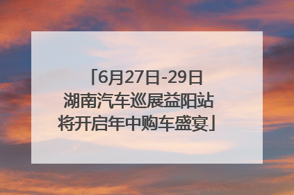 6月27日-29日 湖南汽车巡展益阳站将开启年中购车盛宴
